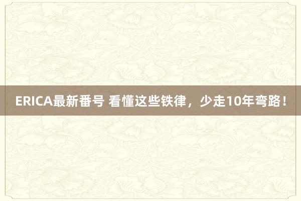 ERICA最新番号 看懂这些铁律，少走10年弯路！