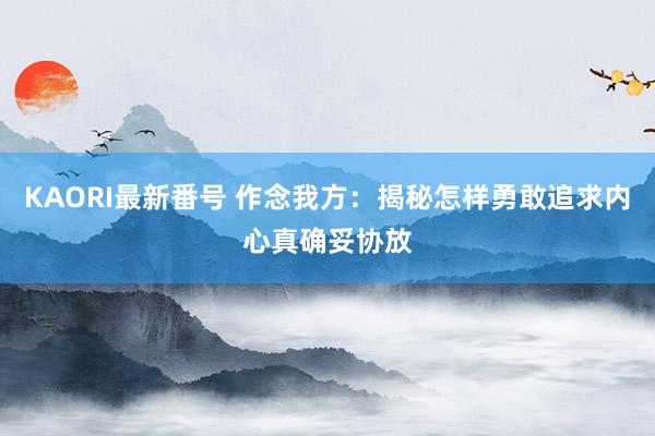 KAORI最新番号 作念我方：揭秘怎样勇敢追求内心真确妥协放