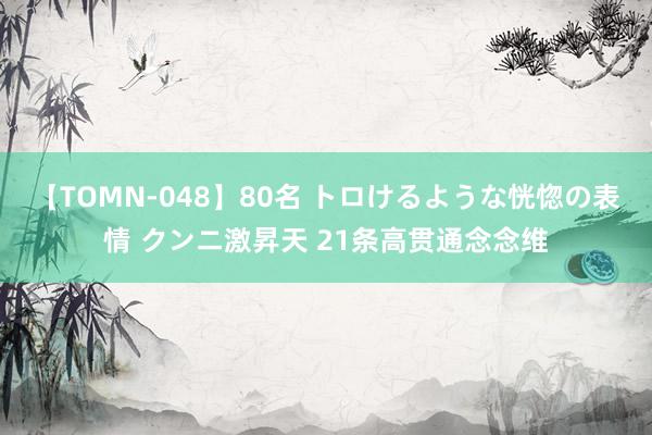 【TOMN-048】80名 トロけるような恍惚の表情 クンニ激昇天 21条高贯通念念维