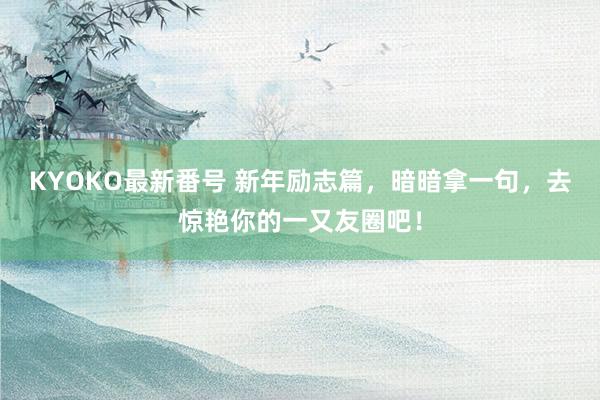 KYOKO最新番号 新年励志篇，暗暗拿一句，去惊艳你的一又友圈吧！