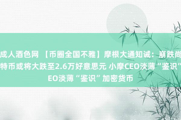 成人酒色网 【币圈全国不雅】摩根大通知诫：崩跌尚未已毕 比特币或将大跌至2.6万好意思元 小摩CEO淡薄“鉴识”加密货币