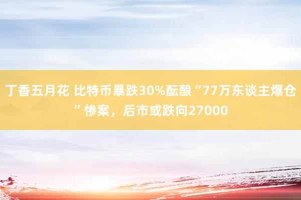 丁香五月花 比特币暴跌30%酝酿“77万东谈主爆仓”惨案，后市或跌向27000