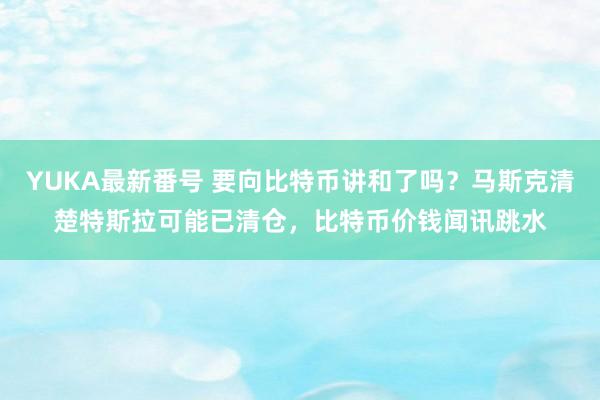 YUKA最新番号 要向比特币讲和了吗？马斯克清楚特斯拉可能已清仓，比特币价钱闻讯跳水