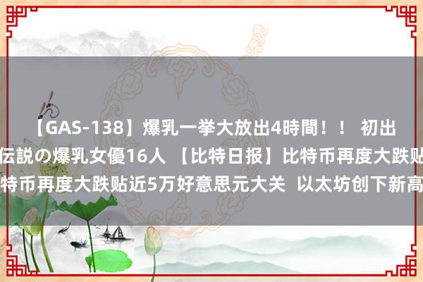 【GAS-138】爆乳一挙大放出4時間！！ 初出し！すべて撮り下ろし 伝説の爆乳女優16人 【比特日报】比特币再度大跌贴近5万好意思元大关  以太坊创下新高后回吐涨幅