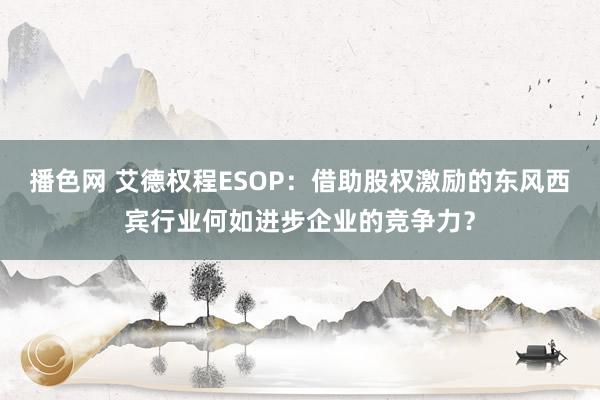 播色网 艾德权程ESOP：借助股权激励的东风西宾行业何如进步企业的竞争力？