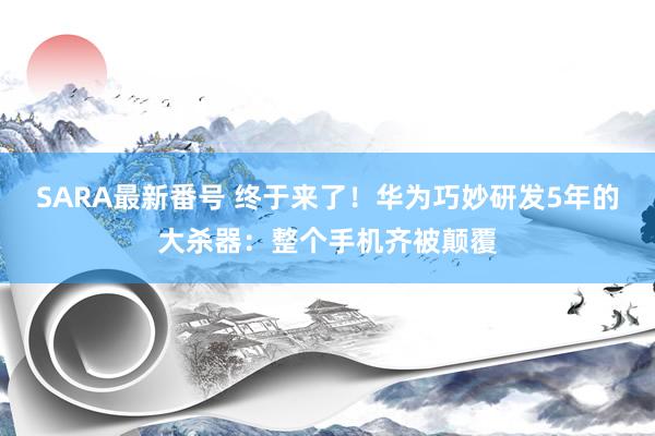 SARA最新番号 终于来了！华为巧妙研发5年的大杀器：整个手机齐被颠覆