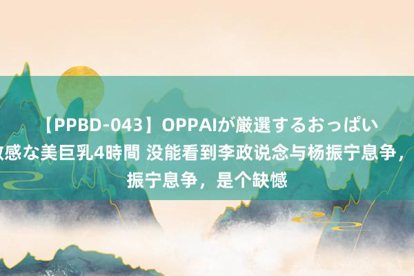 【PPBD-043】OPPAIが厳選するおっぱい 綺麗で敏感な美巨乳4時間 没能看到李政说念与杨振宁息争，是个缺憾