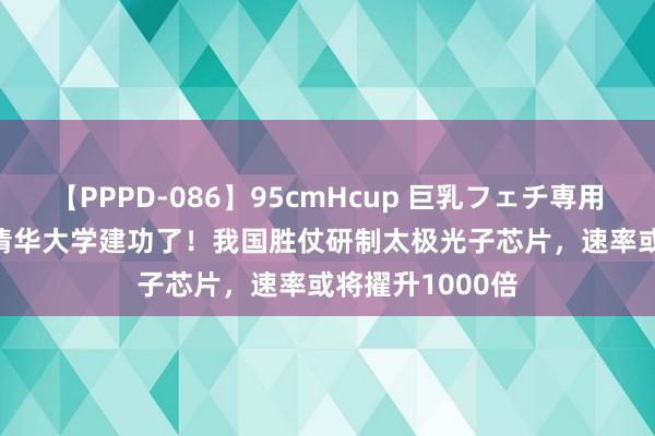 【PPPD-086】95cmHcup 巨乳フェチ専用ソープ SARA 清华大学建功了！我国胜仗研制太极光子芯片，速率或将擢升1000倍