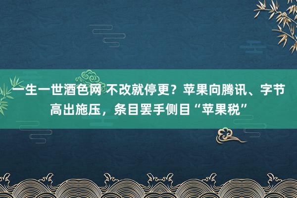 一生一世酒色网 不改就停更？苹果向腾讯、字节高出施压，条目罢手侧目“苹果税”