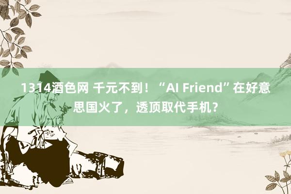 1314酒色网 千元不到！“AI Friend”在好意思国火了，透顶取代手机？