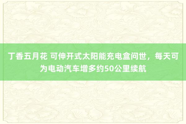 丁香五月花 可伸开式太阳能充电盒问世，每天可为电动汽车增多约50公里续航