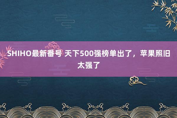 SHIHO最新番号 天下500强榜单出了，苹果照旧太强了