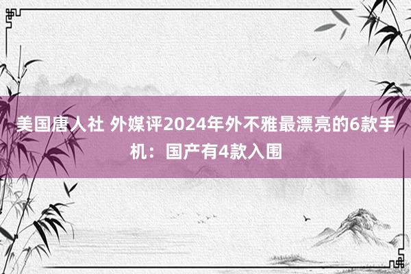 美国唐人社 外媒评2024年外不雅最漂亮的6款手机：国产有4款入围