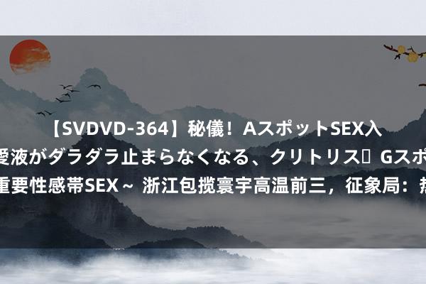 【SVDVD-364】秘儀！AスポットSEX入門 ～刺激した瞬間から愛液がダラダラ止まらなくなる、クリトリス・Gスポットに続く重要性感帯SEX～ 浙江包揽寰宇高温前三，征象局：热穹顶状态，大范围极点高温已捏续3天