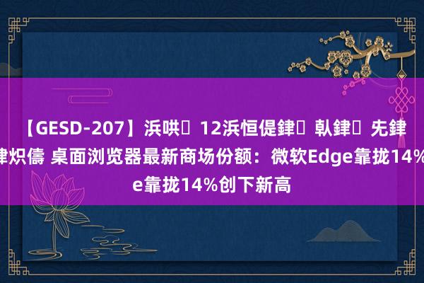 【GESD-207】浜哄12浜恒偍銉倝銉兂銉€銉笺儵銉炽儔 桌面浏览器最新商场份额：微软Edge靠拢14%创下新高