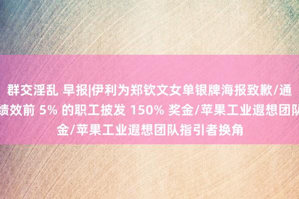 群交淫乱 早报|伊利为郑钦文女单银牌海报致歉/通用汽车将为绩效前 5% 的职工披发 150% 奖金/苹果工业遐想团队指引者换角