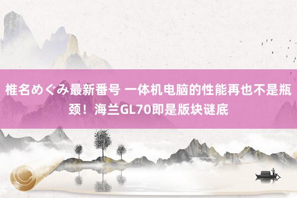 椎名めぐみ最新番号 一体机电脑的性能再也不是瓶颈！海兰GL70即是版块谜底