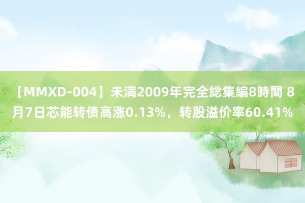 【MMXD-004】未満2009年完全総集編8時間 8月7日芯能转债高涨0.13%，转股溢价率60.41%