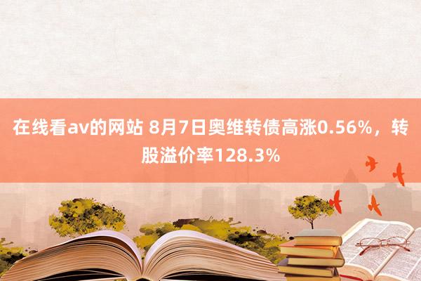 在线看av的网站 8月7日奥维转债高涨0.56%，转股溢价率128.3%