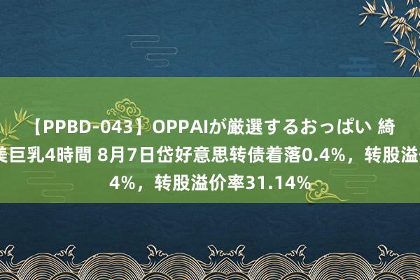 【PPBD-043】OPPAIが厳選するおっぱい 綺麗で敏感な美巨乳4時間 8月7日岱好意思转债着落0.4%，转股溢价率31.14%