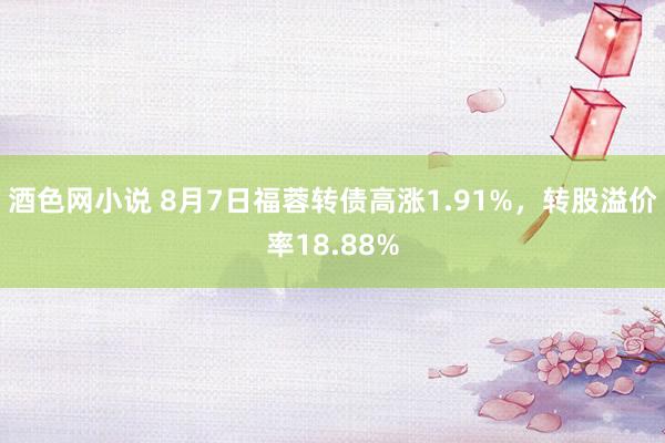 酒色网小说 8月7日福蓉转债高涨1.91%，转股溢价率18.88%