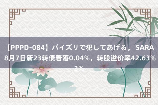 【PPPD-084】パイズリで犯してあげる。 SARA 8月7日新23转债着落0.04%，转股溢价率42.63%