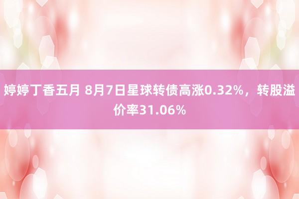 婷婷丁香五月 8月7日星球转债高涨0.32%，转股溢价率31.06%