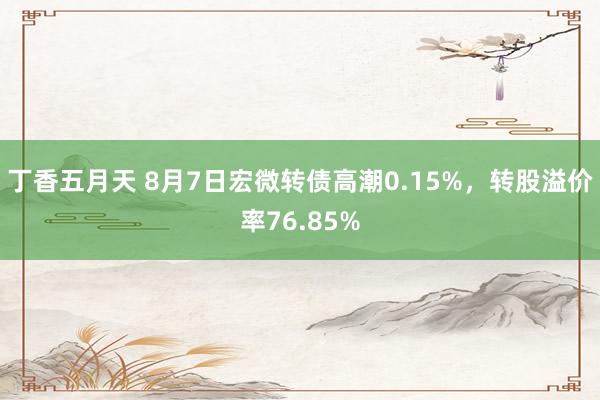 丁香五月天 8月7日宏微转债高潮0.15%，转股溢价率76.85%