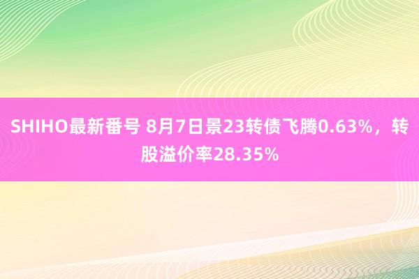 SHIHO最新番号 8月7日景23转债飞腾0.63%，转股溢价率28.35%