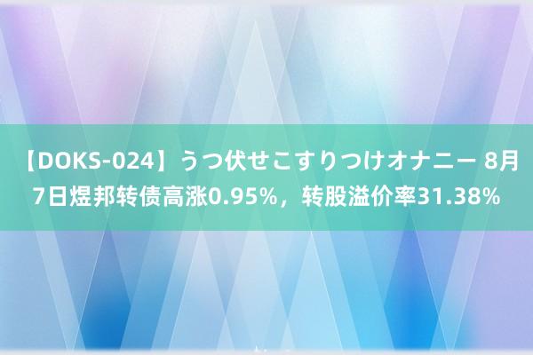 【DOKS-024】うつ伏せこすりつけオナニー 8月7日煜邦转债高涨0.95%，转股溢价率31.38%