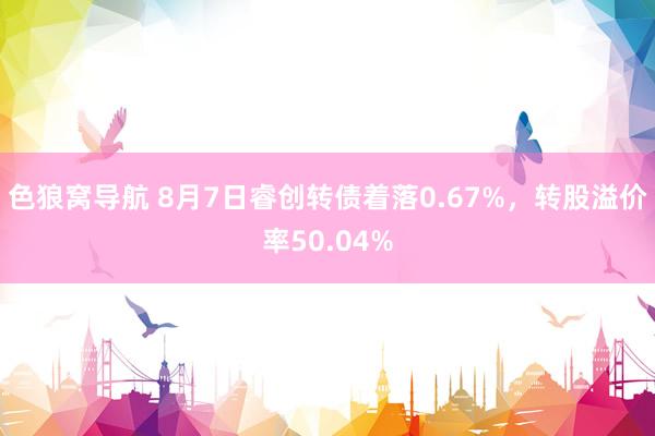 色狼窝导航 8月7日睿创转债着落0.67%，转股溢价率50.04%