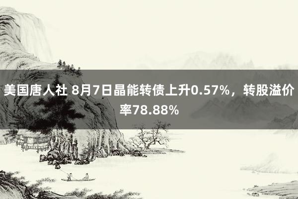 美国唐人社 8月7日晶能转债上升0.57%，转股溢价率78.88%