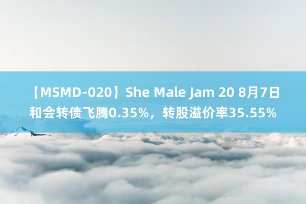 【MSMD-020】She Male Jam 20 8月7日和会转债飞腾0.35%，转股溢价率35.55%