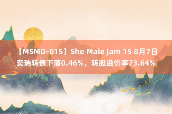 【MSMD-015】She Male Jam 15 8月7日奕瑞转债下落0.46%，转股溢价率73.64%