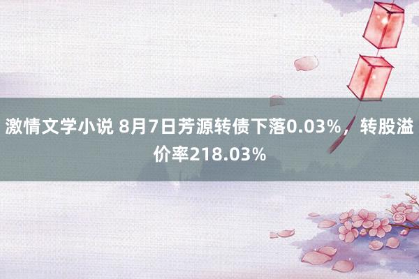 激情文学小说 8月7日芳源转债下落0.03%，转股溢价率218.03%