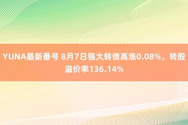 YUNA最新番号 8月7日强大转债高涨0.08%，转股溢价率136.14%