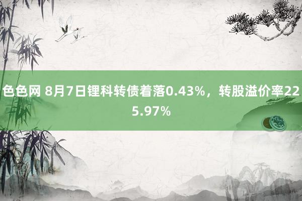 色色网 8月7日锂科转债着落0.43%，转股溢价率225.97%