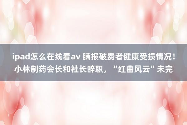 ipad怎么在线看av 瞒报破费者健康受损情况！小林制药会长和社长辞职，“红曲风云”未完