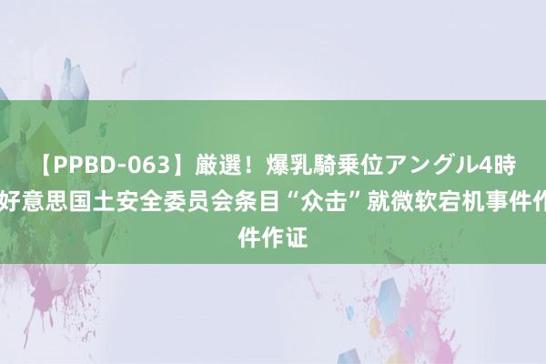 【PPBD-063】厳選！爆乳騎乗位アングル4時間 好意思国土安全委员会条目“众击”就微软宕机事件作证