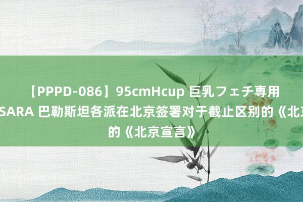 【PPPD-086】95cmHcup 巨乳フェチ専用ソープ SARA 巴勒斯坦各派在北京签署对于截止区别的《北京宣言》