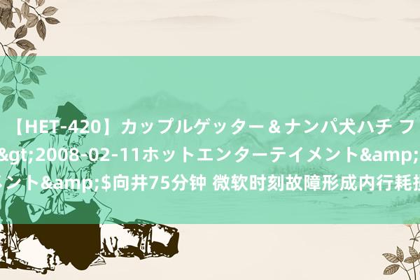 【HET-420】カップルゲッター＆ナンパ犬ハチ ファイト一発</a>2008-02-11ホットエンターテイメント&$向井75分钟 微软时刻故障形成内行耗损或超10亿好意思元