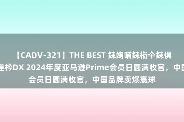 【CADV-321】THE BEST 銇婅哺銇椼仐銇俱仚銆?50浜?鏅傞枔DX 2024年度亚马逊Prime会员日圆满收官，中国品牌卖爆寰球