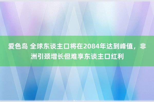 爱色岛 全球东谈主口将在2084年达到峰值，非洲引颈增长但难享东谈主口红利