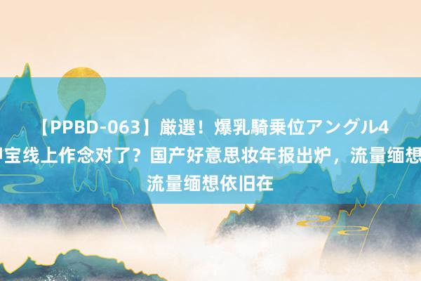 【PPBD-063】厳選！爆乳騎乗位アングル4時間 押宝线上作念对了？国产好意思妆年报出炉，流量缅想依旧在