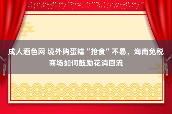 成人酒色网 境外购蛋糕“抢食”不易，海南免税商场如何鼓励花消回流