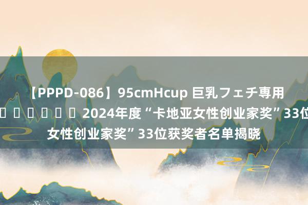 【PPPD-086】95cmHcup 巨乳フェチ専用ソープ SARA ​​​​​​​2024年度“卡地亚女性创业家奖”33位获奖者名单揭晓