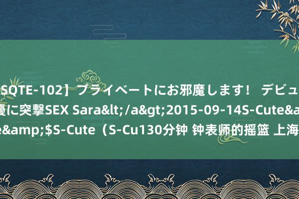 【SQTE-102】プライベートにお邪魔します！ デビューしたてのAV女優に突撃SEX Sara</a>2015-09-14S-Cute&$S-Cute（S-Cu130分钟 钟表师的摇篮 上海大学海亚克钟表学校