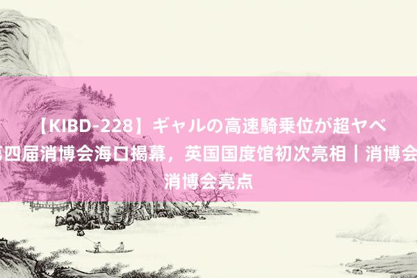 【KIBD-228】ギャルの高速騎乗位が超ヤベェ 第四届消博会海口揭幕，英国国度馆初次亮相｜消博会亮点