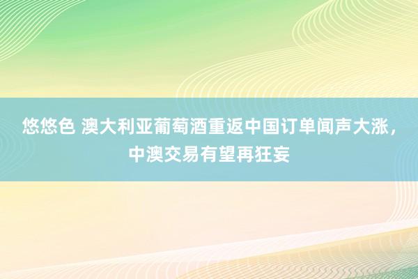 悠悠色 澳大利亚葡萄酒重返中国订单闻声大涨，中澳交易有望再狂妄