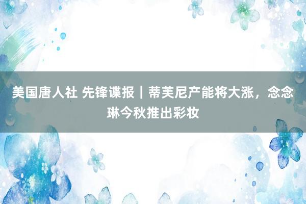 美国唐人社 先锋谍报｜蒂芙尼产能将大涨，念念琳今秋推出彩妆